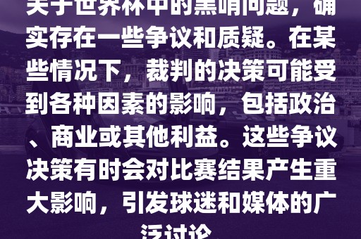 关于世界杯中的黑哨问题，确实存在一些争议和质疑。在某些情况下，裁判的决策可能受到各种因素的影响，包括政治、商业或其他利益。这些争议决策有时会对比赛结果产生重大影响，引发球迷和媒体的广泛讨论。眉山市正发家政服务有限公司