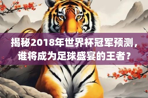 揭秘2018年世界杯冠军预测，谁将成为足球盛宴的王者？