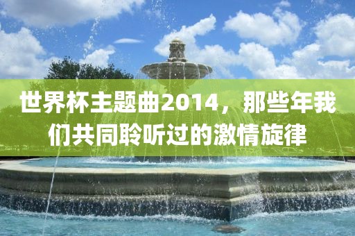 世界杯主题曲2014，那些年我们共同聆听过的激情旋律眉山市正发家政服务有限公司