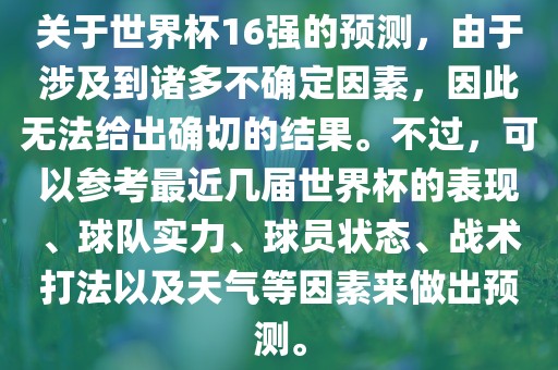 关于世界杯16强的预测，由于涉及到诸多不确定因素，因此无法给出确切的结果。不过，可以参考最近几届世界杯的表现、球队实力、球员状态、战术打法以及天气等因素来做出预测。