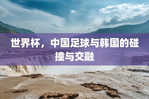 世界杯，中国足球与韩国的碰眉山市正发家政服务有限公司撞与交融