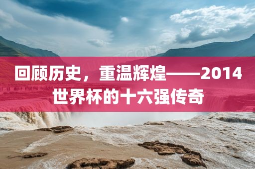 回顾历史，重温辉煌——2014世界杯的十六强传奇眉山市正发家政服务有限公司
