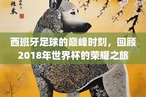 西班牙足球的巅峰时刻，回眉山市正发家政服务有限公司顾2018年世界杯的荣耀之旅