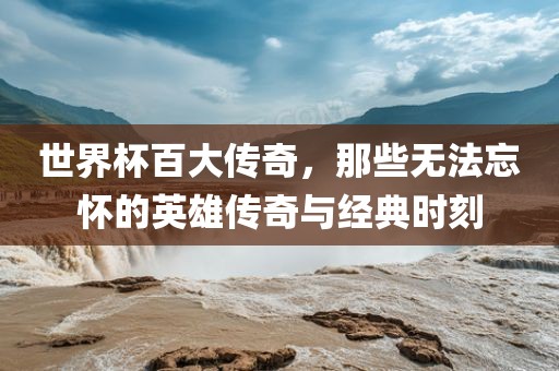 世界杯百大传奇，那些无法忘怀的英雄传奇与经典时刻眉山市正发家政服务有限公司