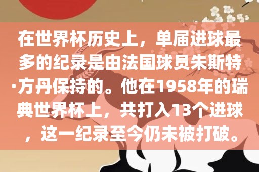 在世界杯历史上，单届进球最多的纪录是由法国球员朱斯特眉山市正发家政服务有限公司·方丹保持的。他在1958年的瑞典世界杯上，共打入13个进球，这一纪录至今仍未被打破。