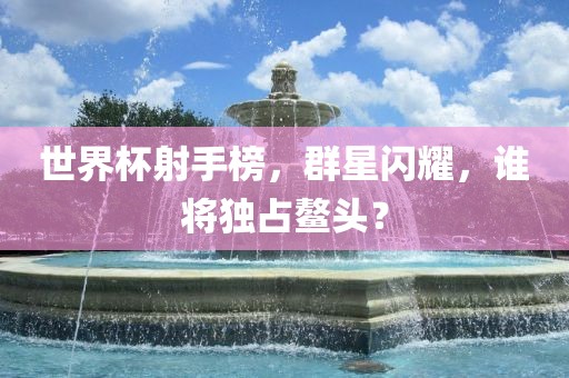 世界杯射手榜，群星闪耀，谁将独占鳌头？