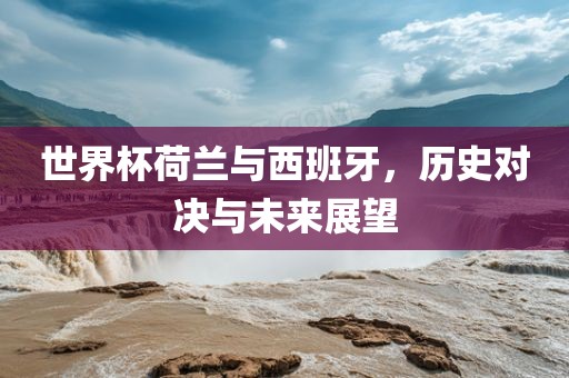 世界杯荷兰与西班牙，历史对决与未来展望眉山市正发家政服务有限公司