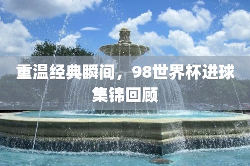 重温经典瞬间，98世界杯进球集锦回顾