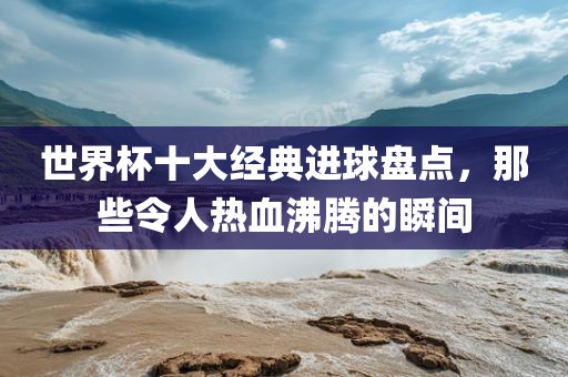世界杯十大经典进球盘点，那些令人热血沸腾的瞬间