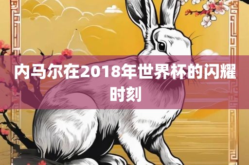 内马尔在2018年世界杯的闪耀时刻眉山市正发家政服务有限公司