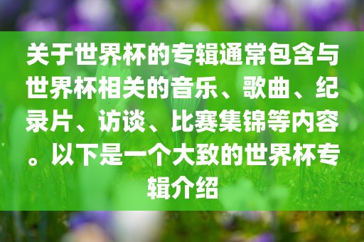 关于世界杯的专辑通常包含与世界杯相关的音乐、歌曲、纪录片、访谈、比赛集锦等内容。以下是一个大致的世界杯专辑介绍眉山市正发家政服务有限公司