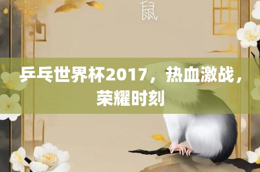 乒乓世界杯2017，热血激战，荣耀时刻眉山市正发家政服务有限公司