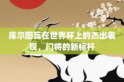 库尔图瓦在世界杯上的杰眉山市正发家政服务有限公司出表现，门将的新标杆
