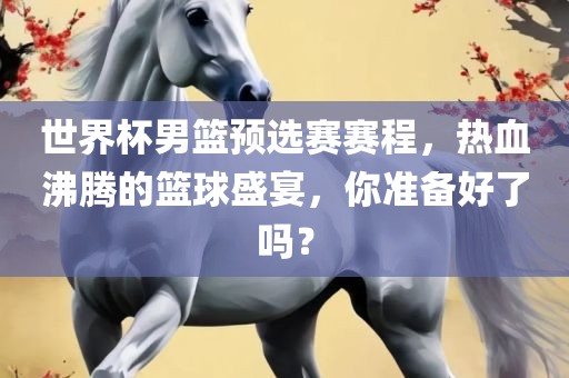 世界杯男篮预选赛赛程，热血沸腾的篮球盛宴，你准备好了吗？
