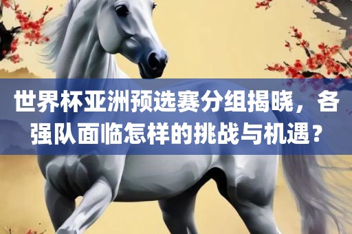 世界杯亚洲预选赛分组揭晓，各强队面临怎样的挑战与机遇？眉山市正发家政服务有限公司