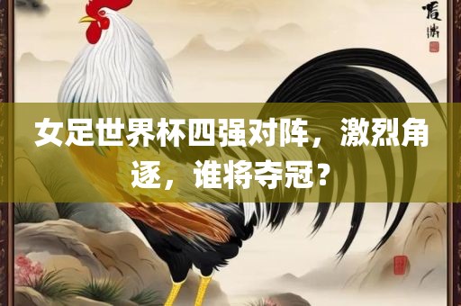 女足世界杯四强对阵，激烈角逐，谁将夺冠？眉山市正发家政服务有限公司