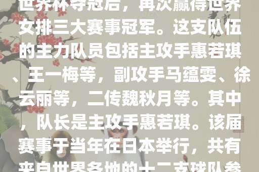 在2011年日本女排世界杯赛中，中国女排以全胜战绩摘得冠军，这也是中国女排继1995年世界杯夺冠后，再次赢得世界女排三大赛事冠军。这支队伍的主力队员包括主攻手惠若琪、王一梅等，副攻手马蕴雯、徐云丽等，二传魏秋月等。其中，队长是主攻手惠若琪。该届赛事于当年在日本举行，共有来自世界各地的十二支球队参与角逐。此外，该届世界杯的最佳发球奖由日本名将木村纱织获得。