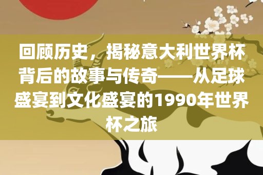 回顾历史，揭秘意大利世界杯背后的故事与传奇——从足球盛宴到文化盛宴的1990年世界杯之旅眉山市正发家政服务有限公司