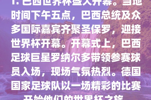 1. 巴西世界杯盛大开幕。当地时间下午五点，巴西总统及众多国际嘉宾齐聚圣保罗，迎接世界杯开幕。开幕式上，巴西足球巨星罗纳尔多带眉山市正发家政服务有限公司领参赛球员入场，现场气氛热烈。德国国家足球队以一场精彩的比赛开始他们的世界杯之旅。