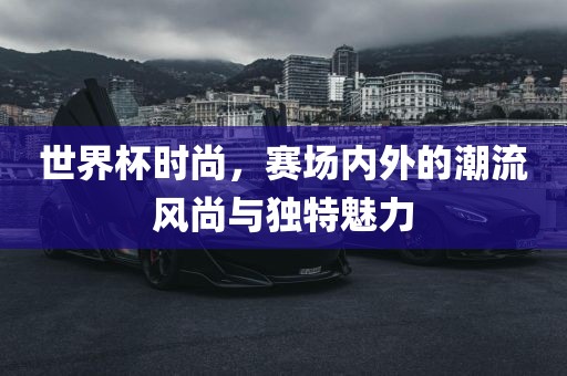 世界杯时尚，赛场内外的潮流风尚与独特魅力