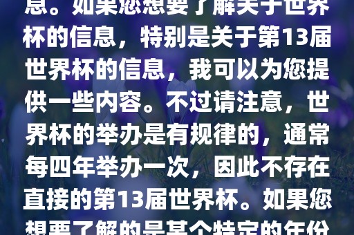 关于世界杯，我了解到您可能是在询问关于足球世界杯的信息。如果您想要了解关于世界杯的信息，特别是关于第13届世界杯的信息，我可以为您提供一些内容。不过请注意，世界杯的举办是有规律的，通常每四年举办一次，因此不存在直接的第13届世界杯。如果您想要了解的是某个特定的年份举办的足球世界杯赛事，请提供更具体的信息。眉山市正发家政服务有限公司