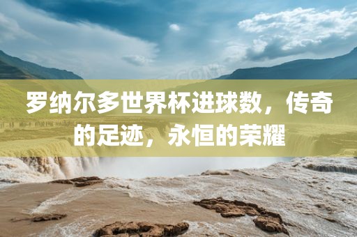 罗纳尔多世界杯进球数，传奇的足迹，永恒的荣耀