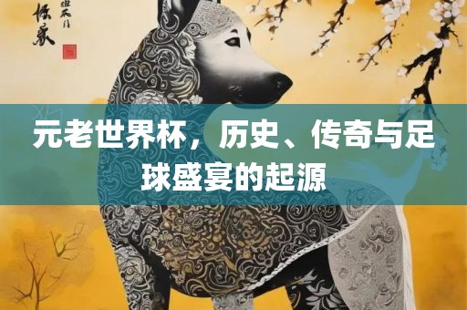 元老世界杯，历史、传奇与足球盛宴的起源眉山市正发家政服务有限公司