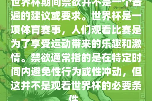 世界杯期间禁欲并不是一个普遍的建议或要求。世界杯是一项体育赛事，人们观看比赛是为了享受运动带来的乐趣和激眉山市正发家政服务有限公司情。禁欲通常指的是在特定时间内避免性行为或性冲动，但这并不是观看世界杯的必要条件。