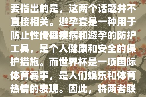 关于世界杯和避孕套的话题，需要指出的是，这两个话题并不直接相关。避孕套是一种用于防止性传播眉山市正发家政服务有限公司疾病和避孕的防护工具，是个人健康和安全的保护措施。而世界杯是一项国际体育赛事，是人们娱乐和体育热情的表现。因此，将两者联系在一起可能并不合适。