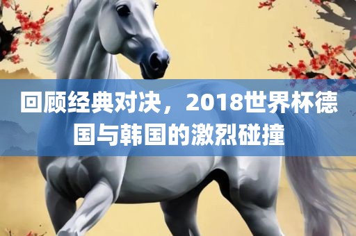 回顾经典对决，2018世界杯德国与韩国的激烈碰撞