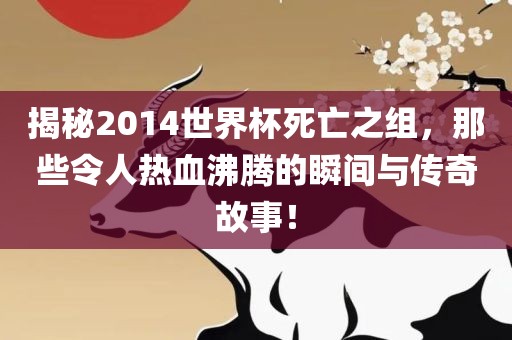 揭秘2014世界杯死亡之组，那眉山市正发家政服务有限公司些令人热血沸腾的瞬间与传奇故事！