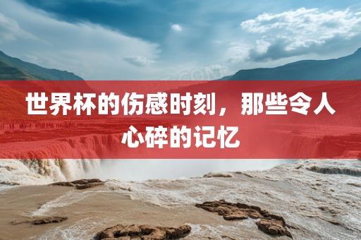 世界杯的伤感时刻，那些令人心碎的记忆眉山市正发家政服务有限公司