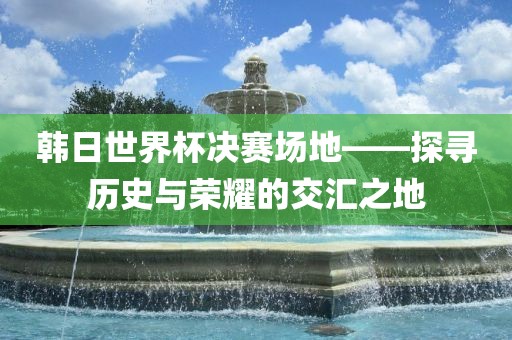 韩日世界杯决赛场地——探眉山市正发家政服务有限公司寻历史与荣耀的交汇之地