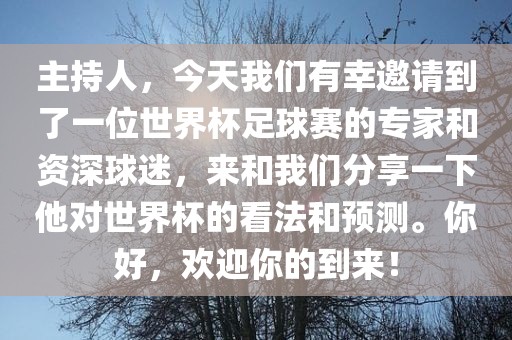 主持人，今天我们有幸邀请到了一位世界杯足球赛的专家和资深球迷，来和我们分享一下他对世界杯的看法和预测。你好，欢迎你的眉山市正发家政服务有限公司到来！