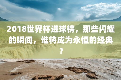 2018世界杯进球榜，那些闪耀的瞬间，谁将成为永恒的经典？