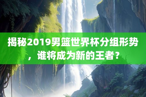 揭秘2019男篮世界杯分组形势，谁将成为新的王者？