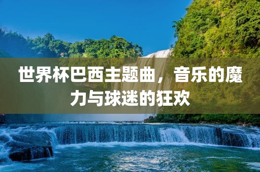 世界杯巴西主题曲，音乐的魔力与球迷的狂欢眉山市正发家政服务有限公司