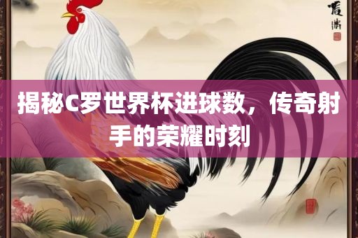 揭秘C罗世界杯进球数，传奇射手的荣眉山市正发家政服务有限公司耀时刻