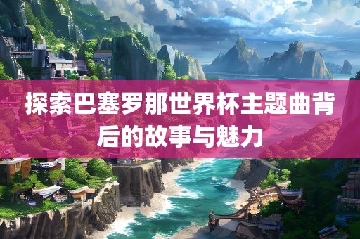 探索巴塞罗那世界杯主题曲背后的故事与魅力眉山市正发家政服务有限公司