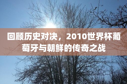回顾历史对决，2010世界杯葡萄牙与朝鲜的传奇之战