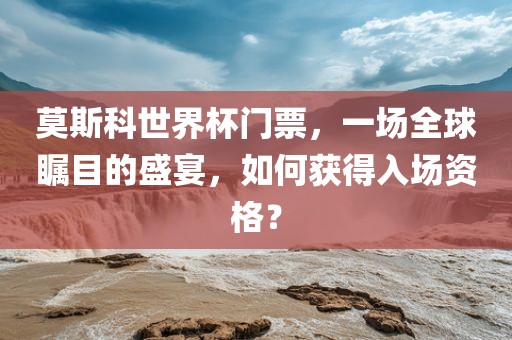 莫斯科世界杯门票，一场全球瞩目的盛宴，如何获得入场资格？眉山市正发家政服务有限公司