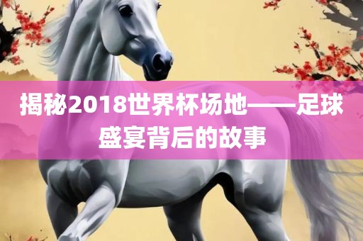 揭秘2018世界杯场地——足球盛宴背后的故事