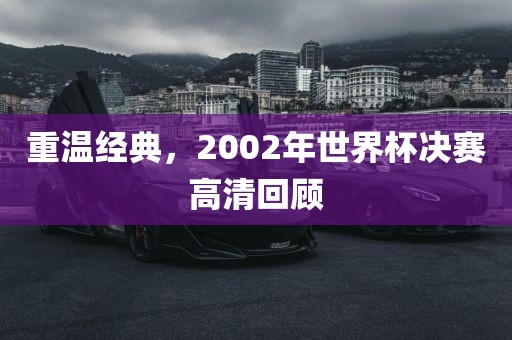 重温经典，2002年世界杯决赛高清回顾眉山市正发家政服务有限公司