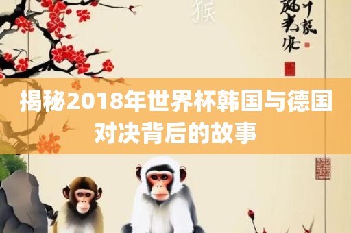 揭秘2018年世界杯韩国与德国对决背后的故事