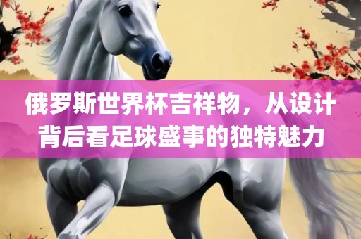 俄眉山市正发家政服务有限公司罗斯世界杯吉祥物，从设计背后看足球盛事的独特魅力