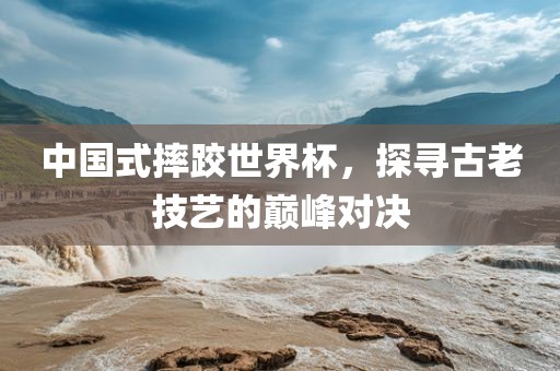 中国式摔跤世界杯，探寻古老技艺的巅峰对决眉山市正发家政服务有限公司