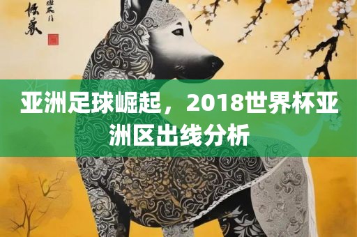 亚洲足球崛起，2018眉山市正发家政服务有限公司世界杯亚洲区出线分析