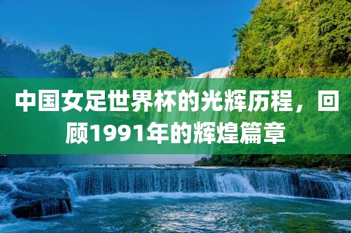 中国女足世界杯的光辉历程，回顾1991年的辉煌篇章