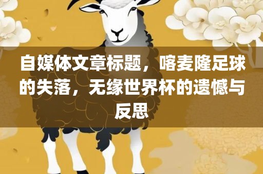 自媒体文章标题，喀麦隆足球的失落，无缘世界杯的遗憾与反思眉山市正发家政服务有限公司