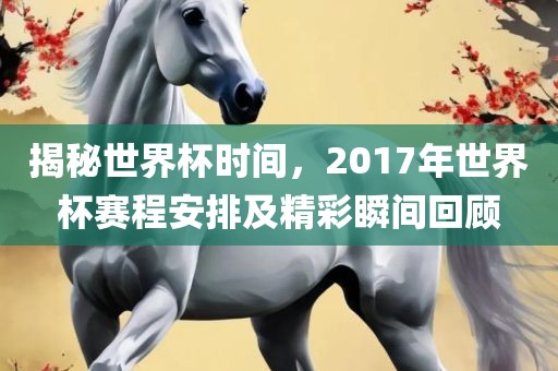 揭秘世界杯时间，2017年世界杯赛程安排及精彩瞬间回顾眉山市正发家政服务有限公司